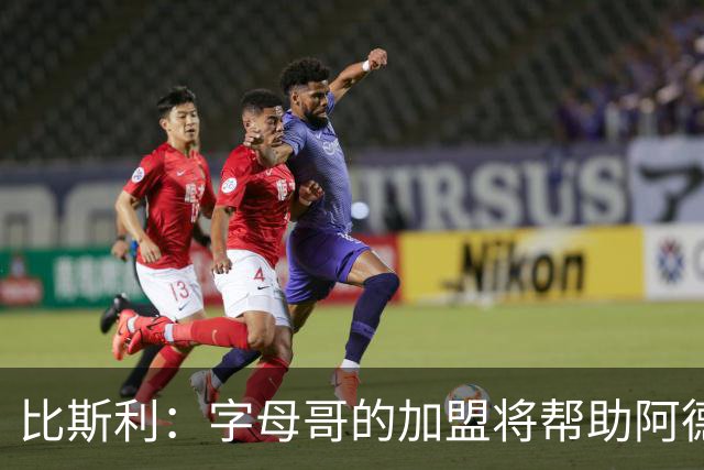 比斯利：字母哥的加盟将帮助阿德巴约释放潜力
